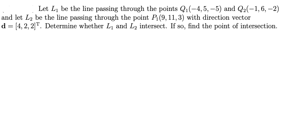 Let L₁ be the line passing through the points Q₁(-4, 5, −5) and Q₂(−1, 6, −2)
and let L2 be the line passing through the point P₁ (9, 11, 3) with direction vector
d = [4, 2, 2] T. Determine whether L₁ and L₂ intersect. If so, find the point of intersection.