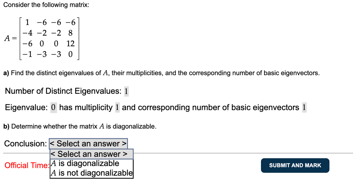 Consider the following matrix:
1 -6 -6 -6
-4
-2 -2 8
-6 0 0 12
-1 -3 -3 0
A =
a) Find the distinct eigenvalues of A, their multiplicities, and the corresponding number of basic eigenvectors.
Number of Distinct Eigenvalues: 1
Eigenvalue: 0 has multiplicity 1 and corresponding number of basic eigenvectors 1
b) Determine whether the matrix A is diagonalizable.
Conclusion: < Select an answer >
< Select an answer >
Official Time: A is diagonalizable
A is not diagonalizable
SUBMIT AND MARK