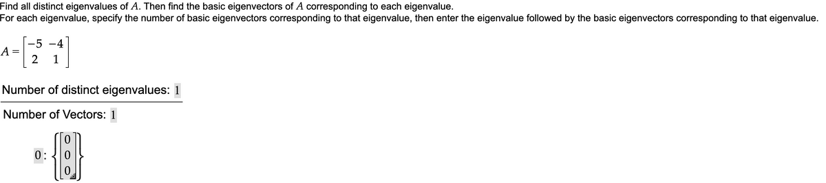 Find all distinct eigenvalues of A. Then find the basic eigenvectors of A corresponding to each eigenvalue.
For each eigenvalue, specify the number of basic eigenvectors corresponding to that eigenvalue, then enter the eigenvalue followed by the basic eigenvectors corresponding to that eigenvalue.
a-
-5
A =
-4
1
Number of distinct eigenvalues: 1
Number of Vectors: 1
0:
