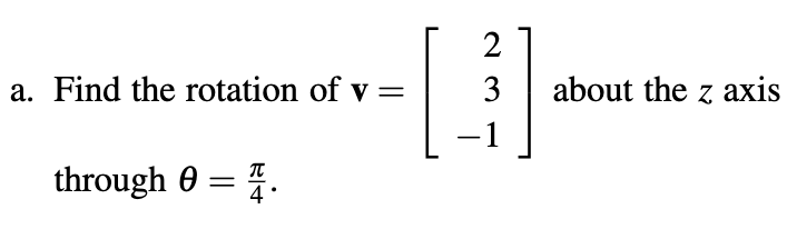 **Problem Statement:**

a. Find the rotation of vector **v =** \(\begin{bmatrix} 2 \\ 3 \\ -1 \end{bmatrix}\) about the z-axis through \(\theta = \frac{\pi}{4}\).

**Explanation:**

To solve this problem, we need to apply a rotation matrix to the given vector **v**. The rotation matrix for a counterclockwise rotation about the z-axis by an angle \(\theta\) is given by:

\[
R = \begin{bmatrix}
\cos\theta & -\sin\theta & 0 \\
\sin\theta & \cos\theta & 0 \\
0 & 0 & 1
\end{bmatrix}
\]

Given \(\theta = \frac{\pi}{4}\), we have:

- \(\cos\theta = \cos\left(\frac{\pi}{4}\right) = \frac{\sqrt{2}}{2}\)
- \(\sin\theta = \sin\left(\frac{\pi}{4}\right) = \frac{\sqrt{2}}{2}\)

Substituting these into the rotation matrix, we have:

\[
R = \begin{bmatrix}
\frac{\sqrt{2}}{2} & -\frac{\sqrt{2}}{2} & 0 \\
\frac{\sqrt{2}}{2} & \frac{\sqrt{2}}{2} & 0 \\
0 & 0 & 1
\end{bmatrix}
\]

To find the rotated vector **v'**, compute:

\[
\textbf{v'} = R \cdot \textbf{v} = \begin{bmatrix}
\frac{\sqrt{2}}{2} & -\frac{\sqrt{2}}{2} & 0 \\
\frac{\sqrt{2}}{2} & \frac{\sqrt{2}}{2} & 0 \\
0 & 0 & 1
\end{bmatrix} \cdot \begin{bmatrix} 2 \\ 3 \\ -1 \end{bmatrix}
\]

Carry out the matrix multiplication to find the resulting vector **v'**.