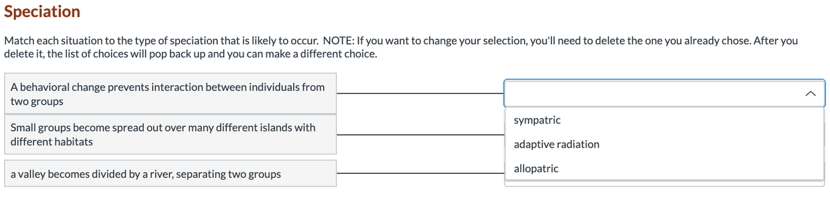 Speciation
Match each situation to the type of speciation that is likely to occur. NOTE: If you want to change your selection, you'll need to delete the one you already chose. After you
delete it, the list of choices will pop back up and you can make a different choice.
A behavioral change prevents interaction between individuals from
two groups
sympatric
Small groups become spread out over many different islands with
different habitats
adaptive radiation
a valley becomes divided by a river, separating two groups
allopatric
