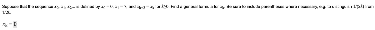 Suppose that the sequence x0, x₁, x2... is defined by x0 = 0, x₁ = 7, and xk+2 = xk for k≥0. Find a general formula for xk. Be sure to include parentheses where necessary, e.g. to distinguish 1/(2k) from
1/2k.
xk = 0