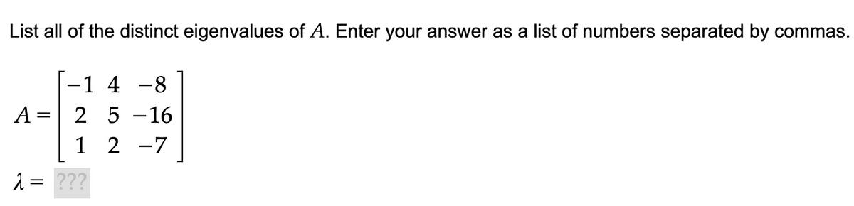 List all of the distinct eigenvalues of A. Enter your answer as a list of numbers separated by commas.
-1 4 -8
2 5 -16
1 2 -7
A =
2 = ???
||
