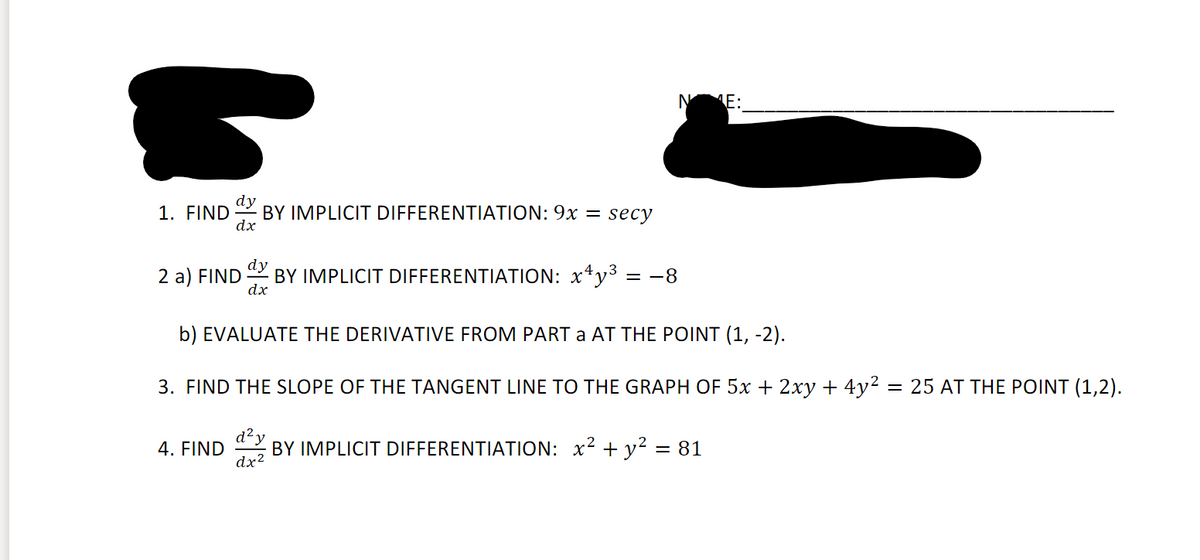 E:
1. FIND
dy
BY IMPLICIT DIFFERENTIATION: 9x =
dx
secy
2 a) FIND
dy
BY IMPLICIT DIFFERENTIATION: x*y3 = -8
dx
b) EVALUATE THE DERIVATIVE FROM PART a AT THE POINT (1, -2).
3. FIND THE SLOPE OF THE TANGENT LINE TO THE GRAPH OF 5x + 2xy + 4y² = 25 AT THE POINT (1,2).
d²y
4. FIND
dx?
BY IMPLICIT DIFFERENTIATION: x2 + y² = 81
