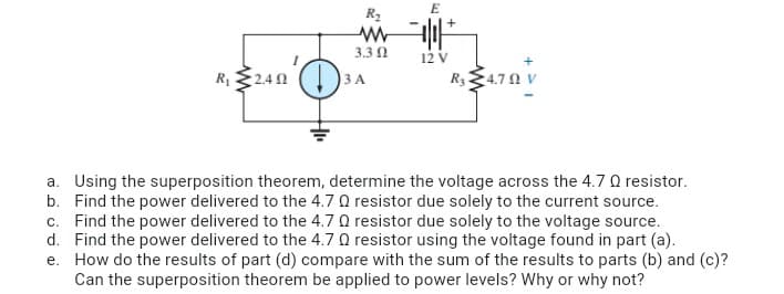 R2
3.3 0
12 V
R, $240 ()
R34.7 N V
3 A
a. Using the superposition theorem, determine the voltage across the 4.7 Q resistor.
b. Find the power delivered to the 4.7 0 resistor due solely to the current source.
c. Find the power delivered to the 4.7 Q resistor due solely to the voltage source.
d. Find the power delivered to the 4.7 0 resistor using the voltage found in part (a).
e. How do the results of part (d) compare with the sum of the results to parts (b) and (c)?
Can the superposition theorem be applied to power levels? Why or why not?
