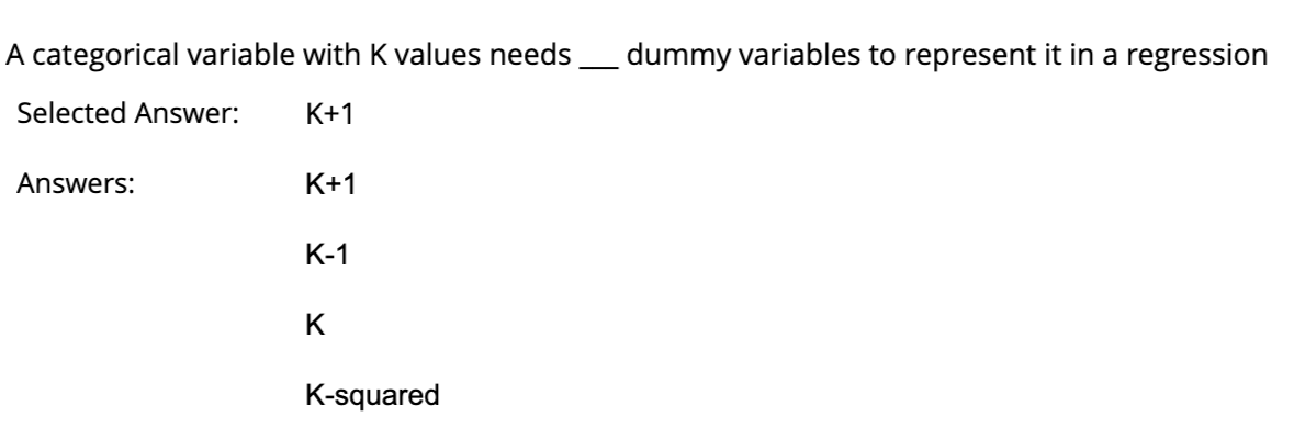 A categorical variable with K values needs_____ dummy variables to represent it in a regression
Selected Answer:
K+1
Answers:
K+1
K-1
K
K-squared