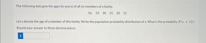 The following data give the ages (in years) of all six members of a family.
56 53 30 25 20 12
Let x denote the age of a member of this family. Write the population probability distribution of x. What is the probability P(x = 12)?
Round your answer to three decimal places.
i