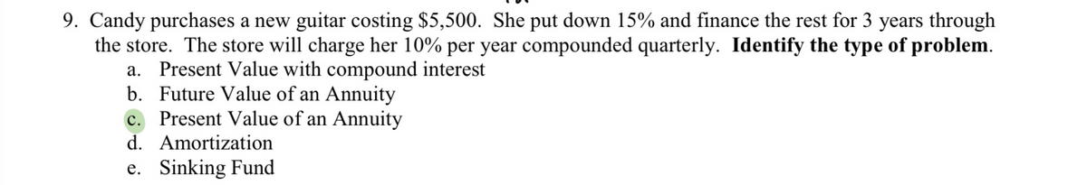 9. Candy purchases a new guitar costing $5,500. She put down 15% and finance the rest for 3 years through
the store. The store will charge her 10% per year compounded quarterly. Identify the type of problem.
a. Present Value with compound interest
b. Future Value of an Annuity
C. Present Value of an Annuity
d. Amortization
e. Sinking Fund