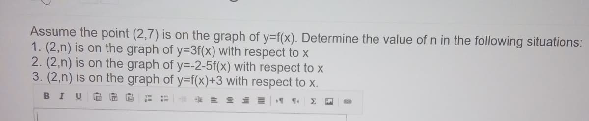 Assume the point (2,7) is on the graph of y=f(x). Determine the value of n in the following situations:
1. (2,n) is on the graph of y=3f(x) with respect to x
2. (2,n) is on the graph of y=-2-5f(x) with respect to x
3. (2,n) is on the graph of y=f(x)+3 with respect to x.
BIU G G
Σ
