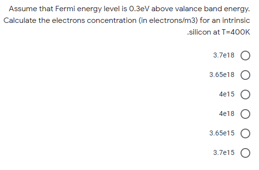 Assume that Fermi energy level is 0.3eV above valance band energy.
Calculate the electrons concentration (in electrons/m3) for an intrinsic
.silicon at T=40OK
3.7e18 O
3.65e18 O
4e15 O
4e18 O
3.65e15 O
3.7e15 O
