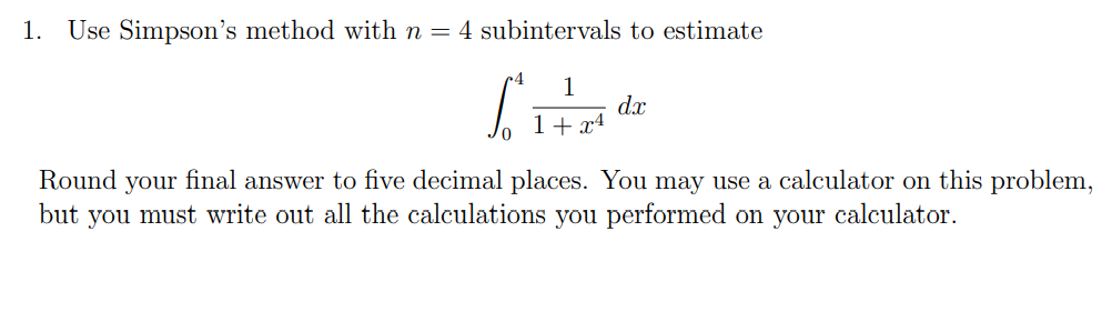 1. Use Simpson's method with n = 4 subintervals to estimate
1
SHT
1 + x4
dx
Round your final answer to five decimal places. You may use a calculator on this problem,
but you must write out all the calculations you performed on your calculator.