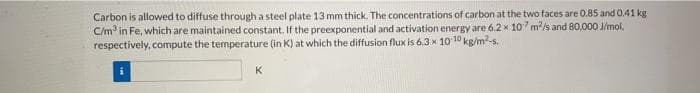 Carbon is allowed to diffuse through a steel plate 13 mm thick. The concentrations of carbon at the two faces are 0.85 and 0.41 kg
C/m in Fe, which are maintained constant. If the preexponential and activation energy are 6.2 x 10 m/s and 80,000 J/mol.
respectively, compute the temperature (in K) at which the diffusion flux is 6.3 x 10 10 kg/m2-s.
K
