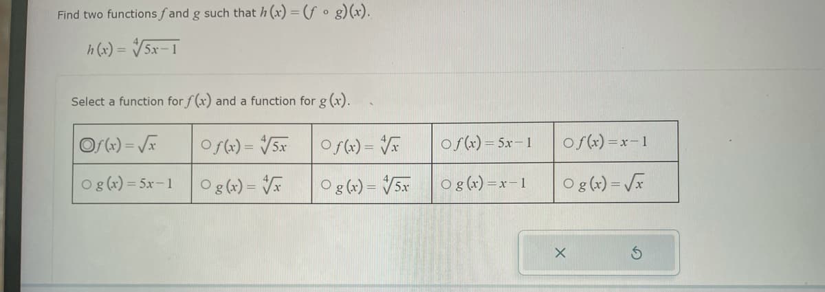 Find two functions fand g such that h(x) = (fog)(x).
h(x) = √5x-1
Select a function for f(x) and a function for g(x).
Of(x)=√x
Of(x) = √5x
Og(x) = 5x-1
Og(x)=√x
Of(x)=√x
Og(x) = 5x
of(x) = 5x-1
O g(x)=x-1
Of(x)=x-1
O g(x)=√x
X