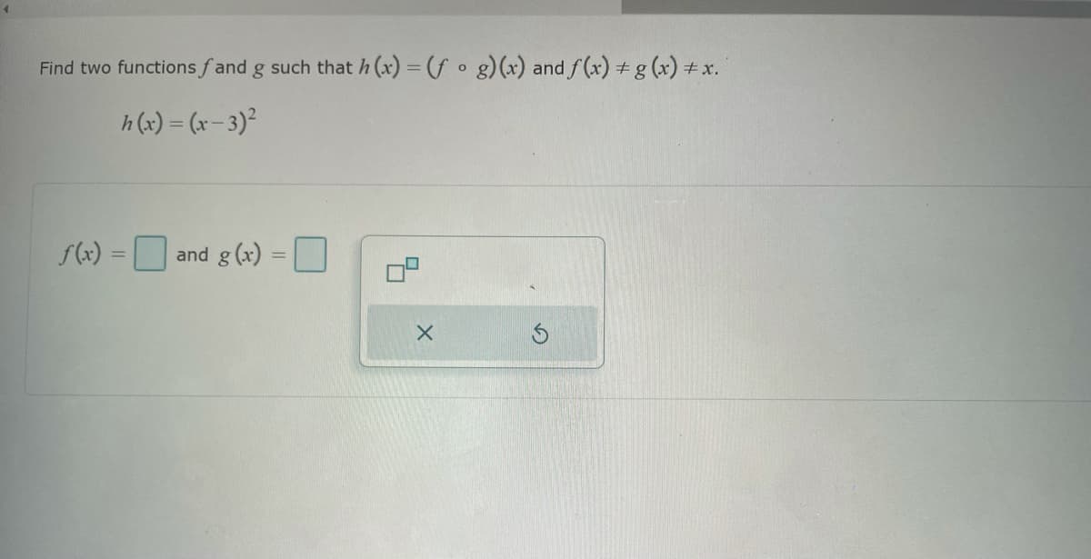 ## Problem Description

Find two functions \( f \) and \( g \) such that \( h(x) = (f \circ g)(x) \) and \( f(x) \neq g(x) \neq x \).

Given function:
\[ h(x) = (x - 3)^2 \]

### Input Fields
- \( f(x) = \) [Input Box]
- \( g(x) = \) [Input Box]

### Diagram/Icons Explanation

- A composite function diagram is shown, symbolized by two overlapping squares, representing the composition \( (f \circ g) \).
- An "X" button and a reset button are available for clearing inputs or restarting the problem.

### Instructions
To solve this problem:

1. Identify the function \( g(x) \) that when plugged into \( f(x) \) results in the given \( h(x) = (x - 3)^2 \).
2. Ensure that neither \( f(x) \) nor \( g(x) \) are equal to \( x \), and that they are distinct from each other.

### Example Solutions
For instance, if \( g(x) = x - 3 \), then \( f(x) = x^2 \) will satisfy the given equation because:
\[ (f \circ g)(x) = f(g(x)) = f(x - 3) = (x - 3)^2 \]

Therefore, the two functions could be:
- \( f(x) = x^2 \)
- \( g(x) = x - 3 \)

You can input these functions respectively into the provided input boxes and verify there are no other constraints.