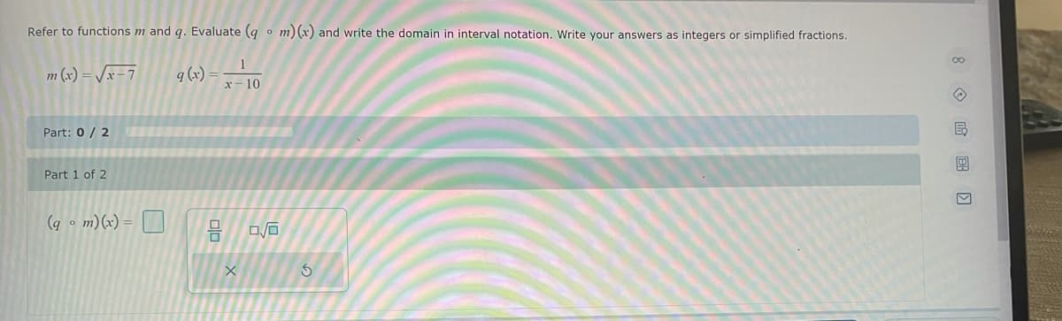 Refer to functions m and q. Evaluate (q m) (x) and write the domain in interval notation. Write your answers as integers or simplified fractions.
O
m(x)=√x-7
q (x)
Part: 0/2
Part 1 of 2
(qm)(x) =
믐
1
x-10
X
0/0
S
8E)