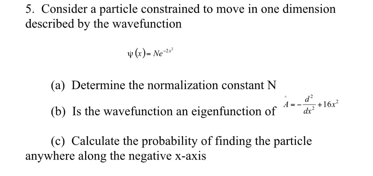 5. Consider a particle constrained to move in one dimension
described by the wavefunction
v (x) = Ne2**
(a) Determine the normalization constant
(b) Is the wavefunction an eigenfunction of
d?
+16x?
dx?
(c) Calculate the probability of finding the particle
anywhere along the negative x-axis
