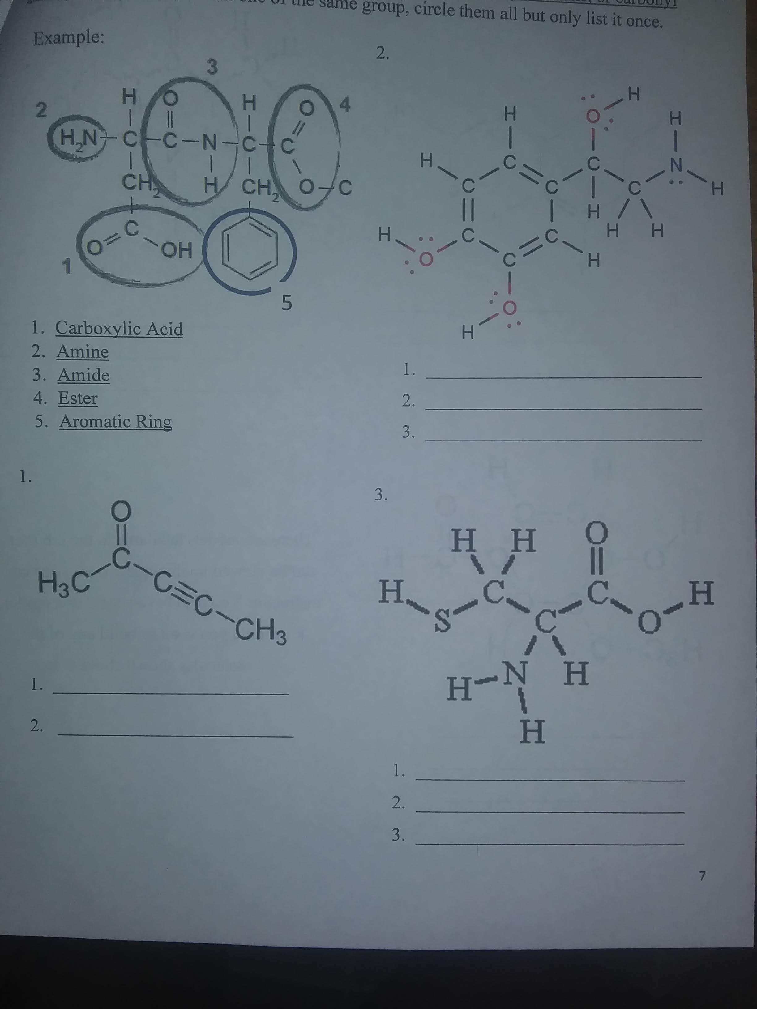 them all but only list it once.
Example:
2.
3
HO
H.
2.
H,N C-C-N-C-C
CH
H CH
H.
||
H.
H H
OH
1. Carboxylic Acid
2. Amine
H.
1.
3. Amide
4. Ester
5. Aromatic Ring
2.
3.
1.
3.
HH 9
C-C=C-CH3
H3C
H.
C.
C.
H.
-
H-N H
1.
2.
H
1.
2.
3.
7.
HIN:
1.
CIH
HI
