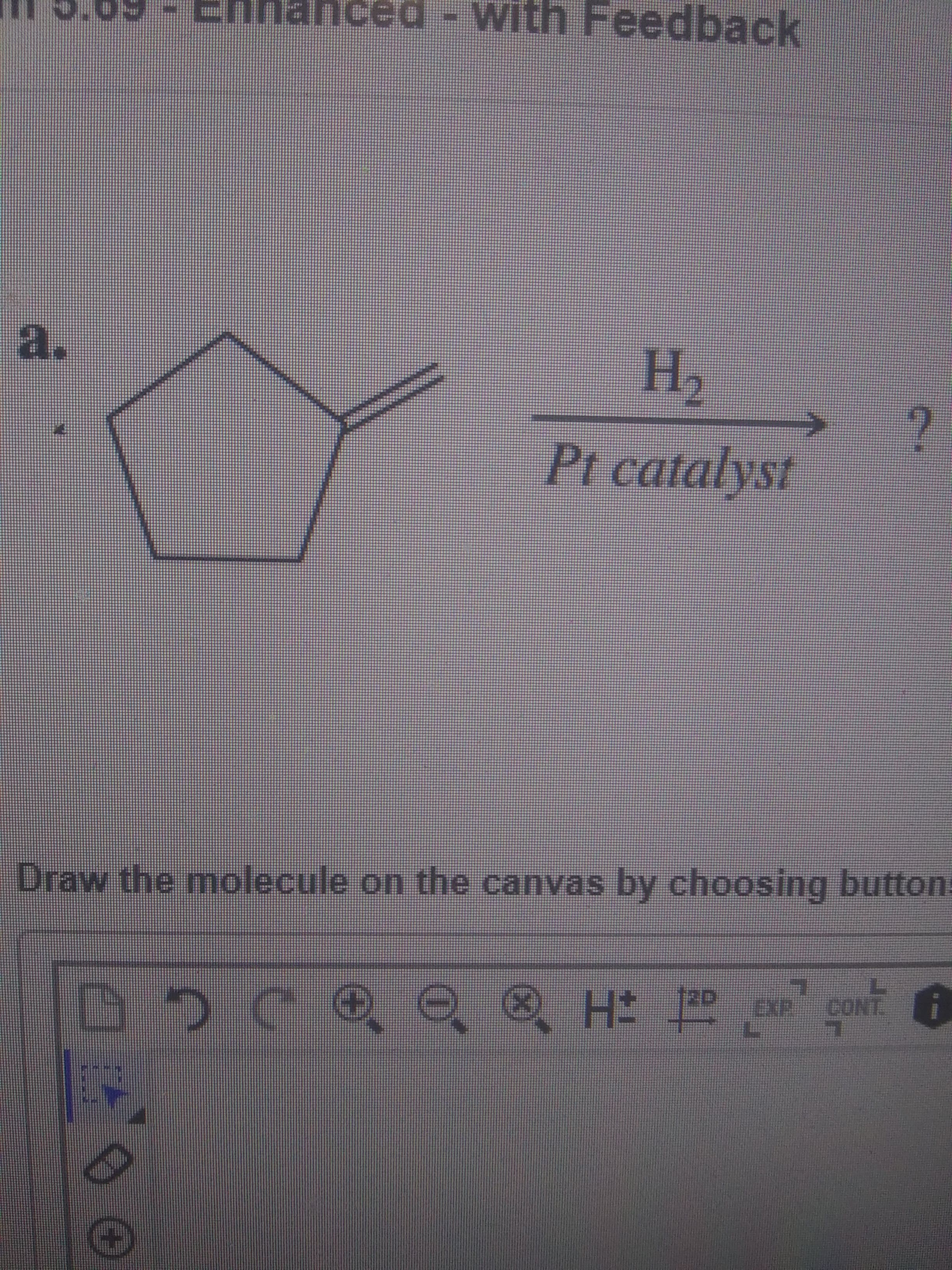 ### Chemical Reaction Representation

#### Reaction A:

**Reactant:**
- The structure is a five-membered cyclic compound (a cyclopentene) with one double bond extending outwards from the ring structure.

**Reaction Condition:**
- The reactant undergoes hydrogenation with Hydrogen gas (\( \text{H}_2 \)) in the presence of a Platinum (Pt) catalyst.

**Goal:**
- To determine the resultant product of this reaction.

**Instructions:**
- Draw the molecule on the given canvas by using the appropriate tools provided in the drawing interface.

#### Tools and Interface:
- The interface below the instruction includes tools for drawing chemical structures with buttons for various functionalities:
  - Undo
  - Redo
  - Zoom in/out
  - Select
  - Erase
  - Add hydrogen atoms
  - Add other elements
  - Add bonds
  - Modify structure properties

This diagram is part of a larger exercise in understanding organic reaction mechanisms, specifically focusing on the hydrogenation process.