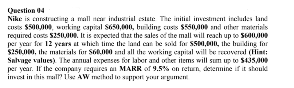 Question 04
Nike is constructing a mall near industrial estate. The initial investment includes land
costs $500,000, working capital $650,000, building costs $550,000 and other materials
required costs $250,000. It is expected that the sales of the mall will reach up to $600,000
per year for 12 years at which time the land can be sold for $500,000, the building for
$250,000, the materials for $60,000 and all the working capital will be recovered (Hint:
Salvage values). The annual expenses for labor and other items will sum up to $435,000
per year. If the company requires an MARR of 9.5% on return, determine if it should
invest in this mall? Use AW method to support your argument.
