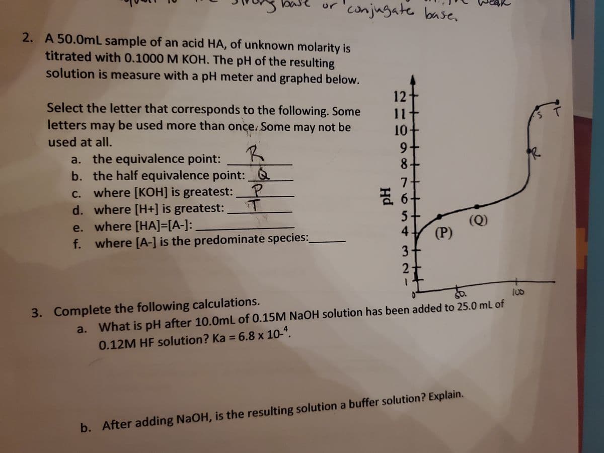 se or conjugate base.
12
2. A 50.0mL sample of an acid HA, of unknown molarity is
titrated with 0.1000 M KOH. The pH of the resulting
solution is measure with a pH meter and graphed below.
Select the letter that corresponds to the following. Some
letters may be used more than once. Some may not be
used at all.
10+
a. the equivalence point:
R
9
b. the half equivalence point: Q
8+
c. where [KOH] is greatest:
7+
P
I of
d. where [H+] is greatest:
T
e. where [HA]=[A-]:
5+
4
f. where [A-] is the predominate species:
3+
2
SO
a. What is pH after 10.0mL of 0.15M NaOH solution has been added to 25.0 mL of
0.12M HF solution? Ka = 6.8 x 10-4.
b. After adding NaOH, is the resulting solution a buffer solution? Explain.
3. Complete the following calculations.
(P)
(Q)
84
3
ST
PR