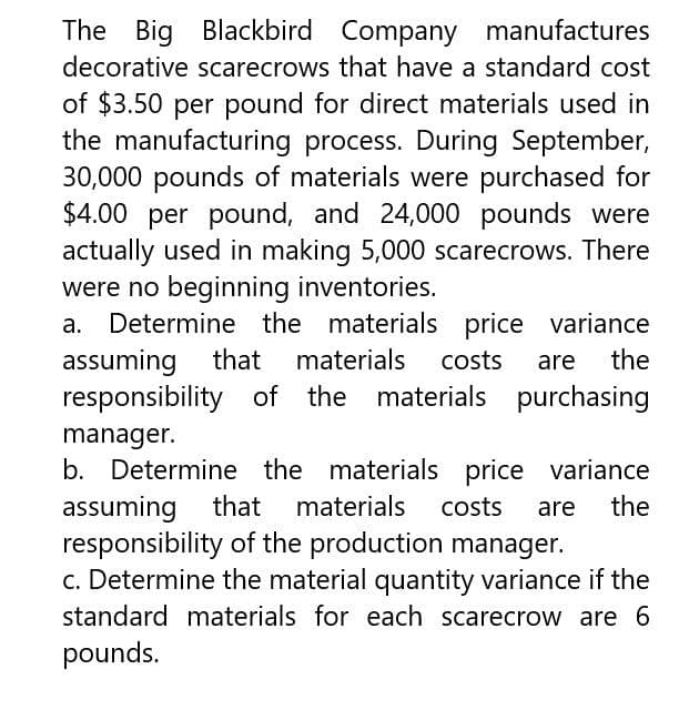 The Big Blackbird Company manufactures
decorative scarecrows that have a standard cost
of $3.50 per pound for direct materials used in
the manufacturing process. During September,
30,000 pounds of materials were purchased for
$4.00 per pound, and 24,000 pounds were
actually used in making 5,000 scarecrows. There
were no beginning inventories.
the
Determine the materials price variance
assuming that materials costs are
responsibility of the materials purchasing
manager.
b. Determine the materials price variance
assuming that materials costs are the
responsibility of the production manager.
c. Determine the material quantity variance if the
standard materials for each scarecrow are 6
pounds.