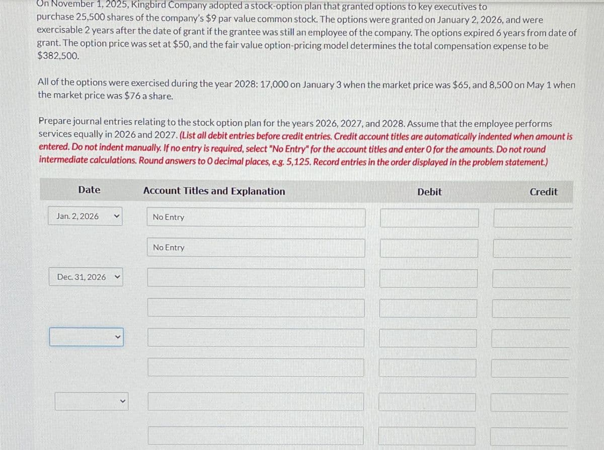 On November 1, 2025, Kingbird Company adopted a stock-option plan that granted options to key executives to
purchase 25,500 shares of the company's $9 par value common stock. The options were granted on January 2, 2026, and were
exercisable 2 years after the date of grant if the grantee was still an employee of the company. The options expired 6 years from date of
grant. The option price was set at $50, and the fair value option-pricing model determines the total compensation expense to be
$382,500.
All of the options were exercised during the year 2028: 17,000 on January 3 when the market price was $65, and 8,500 on May 1 when
the market price was $76 a share.
Prepare journal entries relating to the stock option plan for the years 2026, 2027, and 2028. Assume that the employee performs
services equally in 2026 and 2027. (List all debit entries before credit entries. Credit account titles are automatically indented when amount is
entered. Do not indent manually. If no entry is required, select "No Entry" for the account titles and enter O for the amounts. Do not round
intermediate calculations. Round answers to O decimal places, e.g. 5,125. Record entries in the order displayed in the problem statement.)
Date
Jan. 2, 2026
Dec. 31, 2026 V
Account Titles and Explanation
No Entry
No Entry
Debit
Credit