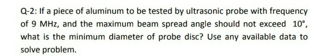 Q-2: If a piece of aluminum to be tested by ultrasonic probe with frequency
of 9 MHz, and the maximum beam spread angle should not exceed 10°,
what is the minimum diameter of probe disc? Use any available data to
solve problem.
