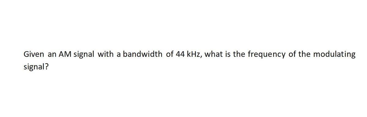 Given an AM signal with a bandwidth of 44 kHz, what is the frequency of the modulating
signal?
