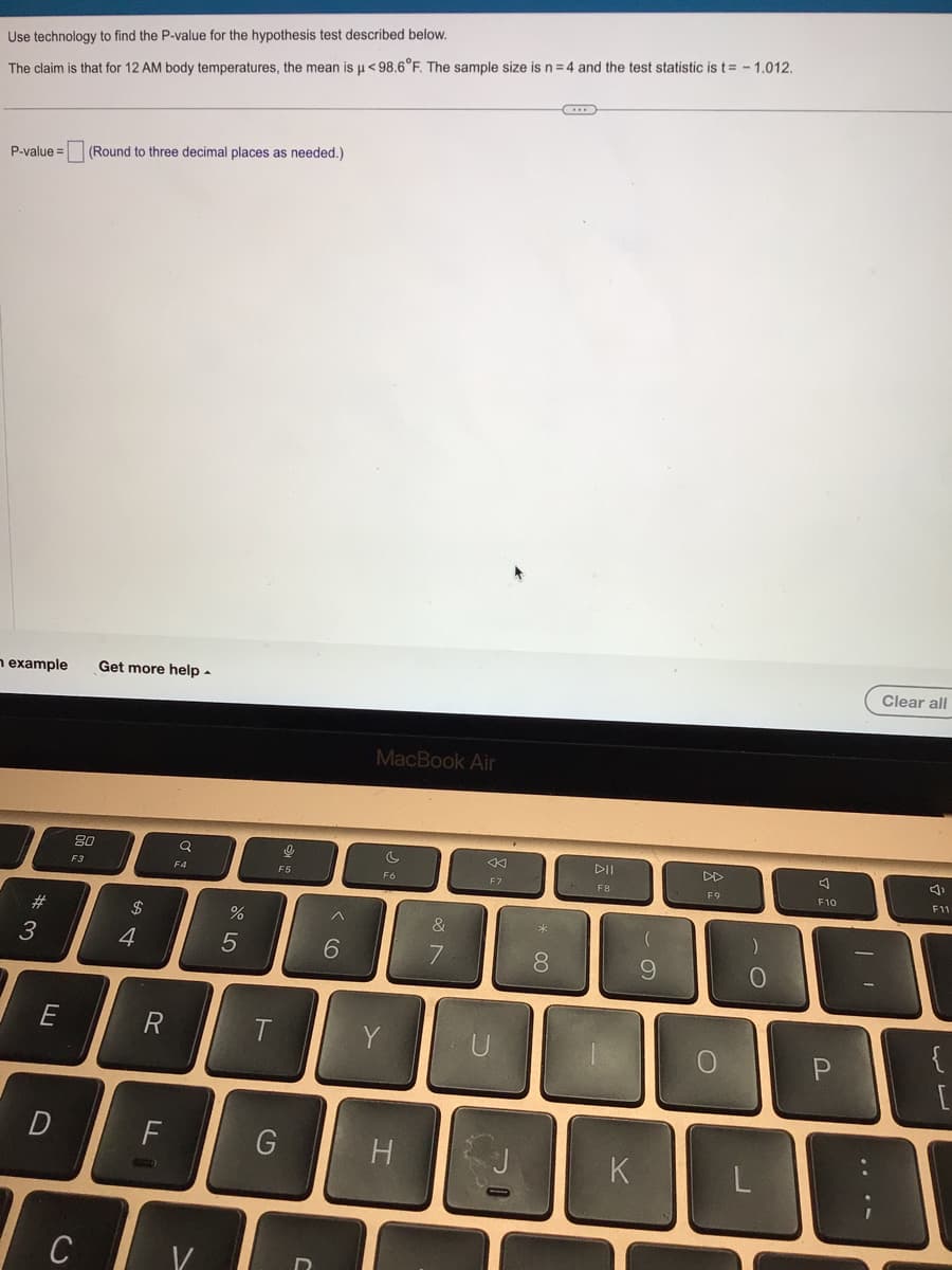 Use technology to find the P-value for the hypothesis test described below.
The claim is that for 12 AM body temperatures, the mean is μ< 98.6°F. The sample size is n = 4 and the test statistic is t= -1.012.
P-value= (Round to three decimal places as needed.)
n example Get more help.
#3
E
D
80
F3
C
$
4
R
FL
(UTC)
Q
F4
V
%
5
T
F5
G
^
6
MacBook Air
c
F6
Y
H
&
7
F7
U
70
* 00
8
C...
DII
F8
12
K
9
F9
O
)
O
J
A
F10
P
Clear all
F11
{