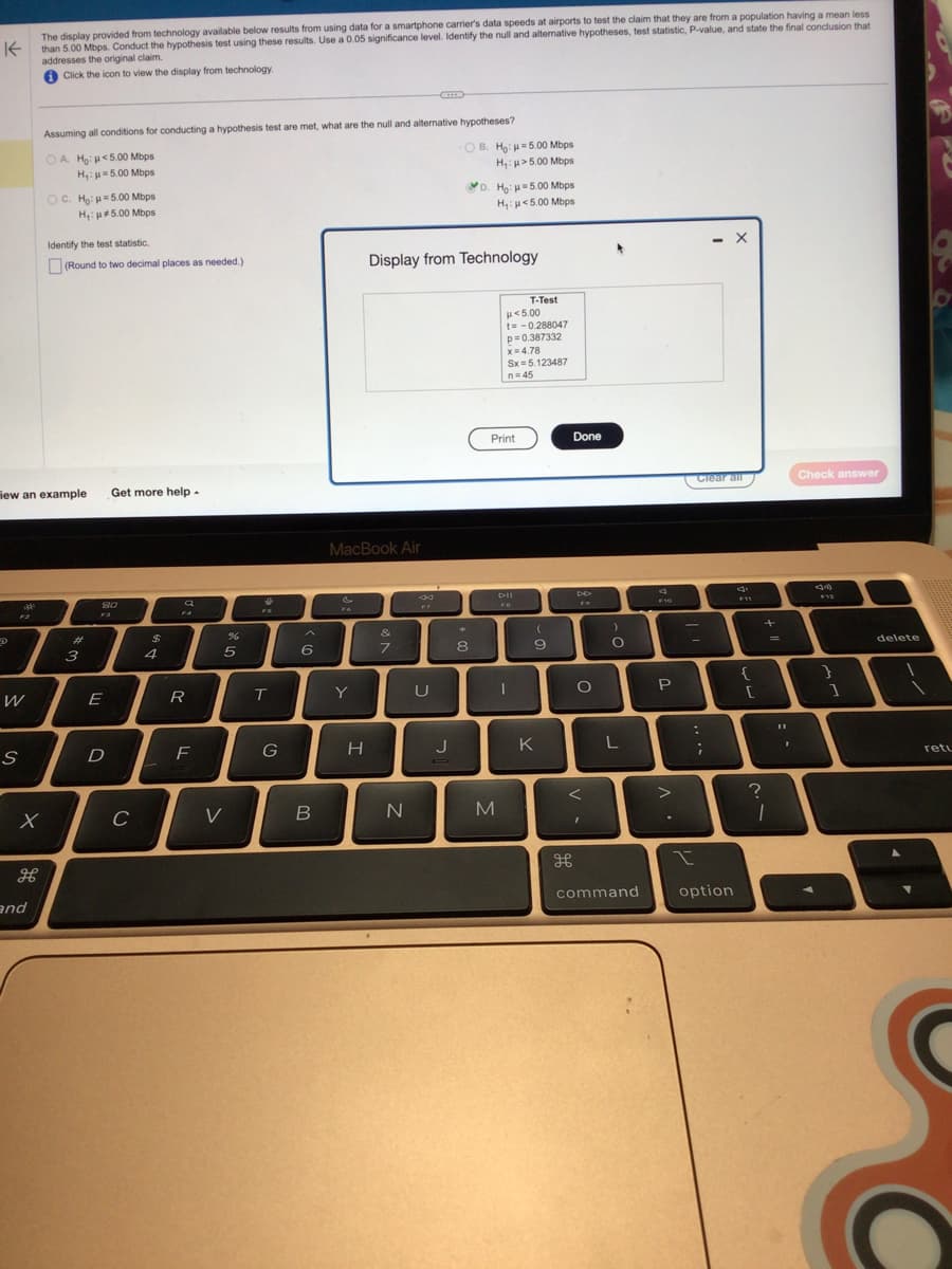 K
The display provided from technology available below results from using data for a smartphone carrier's data speeds at airports to test the claim that they are from a population having a mean less
than 5.00 Mbps. Conduct the hypothesis test using these results. Use a 0.05 significance level. Identify the null and alternative hypotheses, test statistic, P-value, and state the final conclusion that
addresses the original claim.
Click the icon to view the display from technology.
D
iew an example Get more help.
42
W
S
Assuming all conditions for conducting a hypothesis test are met, what are the null and alternative hypotheses?
OA. Ho: <5.00 Mbps
H₁: μ=5.00 Mbps
X
H
and
OC. Ho: H=5.00 Mbps
H₁: #5.00 Mbps
Identify the test statistic.
(Round to two decimal places as needed.)
#
3
80
F3
E
D
C
$
a
F4
R
F
%
5
V
$
FB
T
G
6
B
MacBook Air
Y
H
Display from Technology
&
7
N
8 39
U
OB. Ho: 5.00 Mbps
H₁: >5.00 Mbps
J
D. Ho: -5.00 Mbps
H₁: <5.00 Mbps
*
8
Print
M
μ< 5.00
t= -0.288047
p=0.387332
x=4.78
Sx=5.123487
n=45
DII
FO
T-Test
I
(
9
K
Done
дв
O
<
I
)
O
L
command
F10
P
>
-
Clear all
:
-
;
X
option
F11
{
[
?
+
=
1
I
Check answer
F12
}
]
delete
retu
