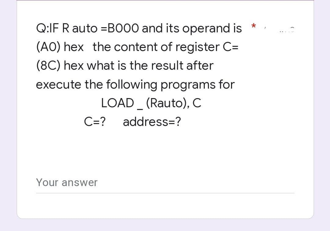 Q:IF R auto =BO00 and its operand is
*
(AO) hex the content of register C=
(8C) hex what is the result after
execute the following programs for
LOAD _ (Rauto), C
C=?
address=?
Your answer
