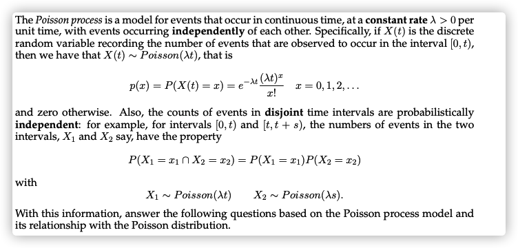 The Poisson process is a model for events that occur in continuous time, at a constant rate A > 0 per
unit time, with events occurring independently of each other. Specifically, if X(t) is the discrete
random variable recording the number of events that are observed to occur in the interval [0, t),
then we have that X(t) ~ Poisson(At), that is
P(x) = P(X(t) = x) = e¬At (At)=
T = 0, 1, 2, ...
and zero otherwise. Also, the counts of events in disjoint time intervals are probabilistically
independent: for example, for intervals [0, t) and [t, t'+ s), the numbers of events in the two
intervals, X1 and X2 say, have the property
P(X1 = x1n X2 = x2) = P(X1 = x1)P(X2= x2)
with
X1 ~ Poisson(At)
X2 - Poisson(As).
With this information, answer the following questions based on the Poisson process model and
its relationship with the Poisson distribution.
