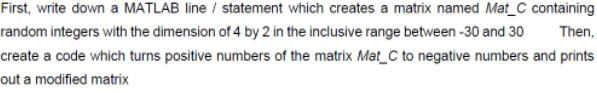 First, write down a MATLAB line / statement which creates a matrix named Mat_C containing
random integers with the dimension of 4 by 2 in the inclusive range between -30 and 30
Then,
create a code which turns positive numbers of the matrix Mat_C to negative numbers and prints
out a modified matrix
