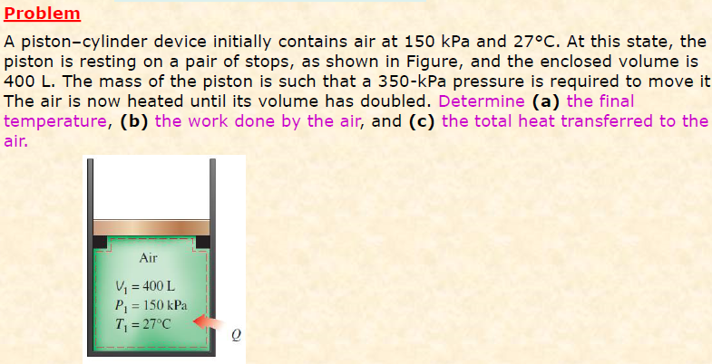 Problem
A piston-cylinder device initially contains air at 150 kPa and 27°C. At this state, the
piston is resting on a pair of stops, as shown in Figure, and the enclosed volume is
400 L. The mass of the piston is such that a 350-kPa pressure is required to move it
The air is now heated until its volume has doubled. Determine (a) the final
temperature, (b) the work done by the air, and (c) the total heat transferred to the
air.
Air
V = 400 L
P = 150 kPa
T = 27°C
