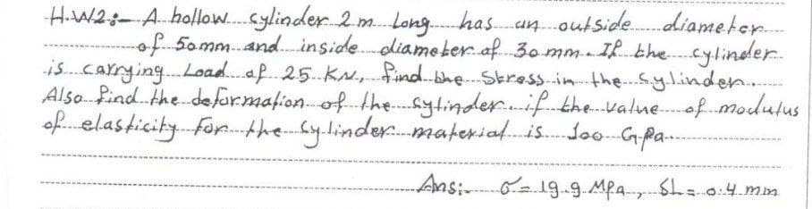 H.W2:- A hollow.Sylinder 2 m. Long. hasanoutside.
diameter
of 50mm.and. inside.diameter of. 30 mmI. bhecylinder.
is.carrying.Load.af. 25.KN.,find.bhe- Skressin thę.y.linden.
Also. Pind. the defor.mafionof. the.sytinder..if thevalue-of.modulus
of.elasticity. Forp. the Sylinder.material.is. Jo0Gpa-
Ansi 619.9.Mpa Sha0:4.mm
