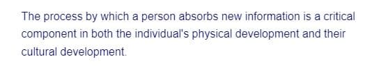 The process by which a person absorbs new information is a critical component in both the individual's physical development and their cultural development.

---

This text underscores the importance of learning and absorbing new information in fostering both physical and cultural growth. Understanding how individuals process and incorporate new knowledge not only aids in their personal development but also contributes to the collective cultural advancement of society. It is a crucial aspect of educational psychology and developmental studies.