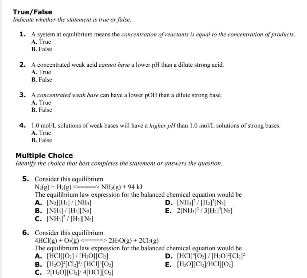 True/False
Indicate whether the statement is true or false.
1. A system at equilibrium means the concentration of reactants is equal to the concentration of products.
A. True
B. False
2. A concentrated weak acid cannot have a lower pH than a dilute strong acid.
A. True
B. False
3. A concentrated weak base can have a lower pOH than a dilute strong base.
A. True
B. False
4. 1.0 mol/L solutions of weak bases will have a higher pH than 1.0 mol/L solutions of strong bases.
A. True
B. False
Multiple Choice
Identify the choice that best completes the statement or answers the question.
5. Consider this equilibrium
N2(g) + H2(g) <=====> NH3(g) +94 kJ
The equilibrium law expression for the balanced chemical equation would be
A. [N2][H2] / [NH:]
B. [NH3]/ [H2][N2]
C. [NH:]* / [H2][N2]
D. [NH:] / [H2]°[N2]
E. 2[NH3]* / 3[H:l[N2]
6. Consider this equilibrium
4HCI(g) + O2(g) <==> 2H20(g) + 2Cl2(g)
The equilibrium law expression for the balanced chemical equation would be
A. [HCI][O2]/[H;O][Cl2]
B. [H,O]°[Cl;]/ [HCI]*[O;]
C. 2[H;O][Cl2]/ 4[HCI][O2]
D. [HCI]*[02] / [H;O]°[Clz]?
E. [H,O][Cl;]/HCI][0:]
