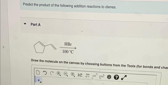 Predict the product of the following addition reactions to dienes.
Part A
HBr
100 °C
Draw the molecule on the canvas by choosing buttons from the Tools (for bonds and char
O H: EXP coONT. ?
