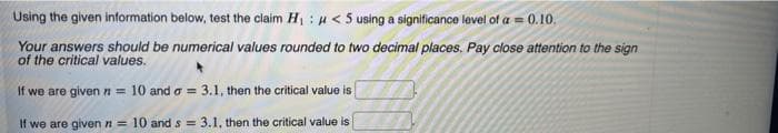 Using the given information below, test the claim H :H< 5 using a significance level of a = 0.10.
Your answers should be numerical values rounded to two decimal places. Pay close attention to the sign
of the critical values.
If we are given n = 10 and o = 3.1, then the critical value is
If we are given n = 10 and s = 3.1, then the critical value is
