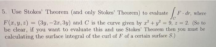 5. Use Stokes' Theorem (and only Stokes' Theorem) to evaluate
F dr,
where
F(r, y, z)
be clear, if you want to evaluate this and use Stokes' Theorem then you must be
calculating the surface integral of the curl of F of a certain surface S.)
(3y,-2x, 3y) and C is the curve given by a +y? = 9, z = 2. (So to
%3D
