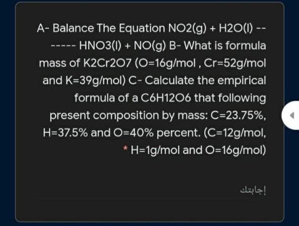 A- Balance The Equation NO2(g) + H2O(1) -
HNO3(1) + NO(g) B- What is formula
mass of K2Cr207 (O=16g/mol, Cr=52g/mol
---
and K=39g/mol) C- Calculate the empirical
formula of a C6H1206 that following
present composition by mass: C=23.75%,
H=37.5% and O=40% percent. (C312g/mol,
* H=1g/mol and O=16g/mol)
إجابتك
