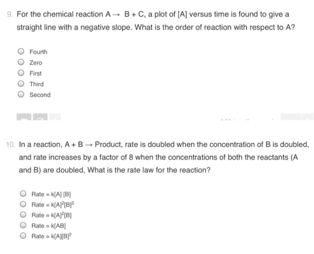 9. For the chemical reaction A → B + C, a plot of [A] versus time is found to give a
straight line with a negative slope. What is the order of reaction with respect to A?
Fourth
Zero
First
Third
Second
10. In a reaction, A + B → Product, rate is doubled when the concentration of B is doubled,
and rate increases by a factor of 8 when the concentrations of both the reactants (A
and B) are doubled, What is the rate law for the reaction?
K[A] [B]
Rate = k[A]°[B]?
Rate = k(A]°[B]
Rate =
%3D
%3D
Rate = k[AB]
Rate = k[A][B]?
%3D
