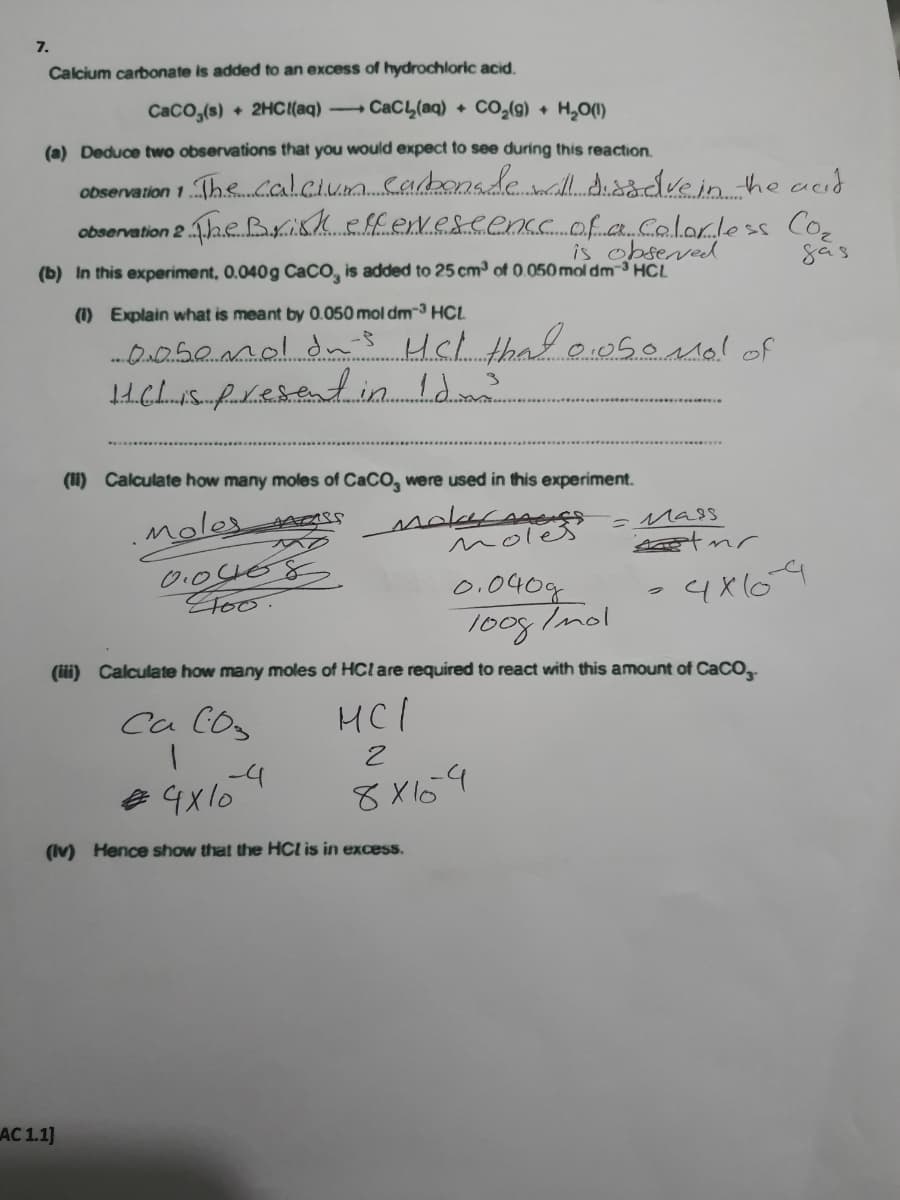 7.
Calcium carbonate is added to an excess of hydrochloric acid.
CaCo,(s) + 2HC{(aq) CaCL(aq) + CO,(g) + H,O(1)
(a) Deduce two observations that you would expect to see during this reaction.
observation 1The..cal.cium.cabonadewill dsådve in he acid
heBriskeffevescenc. of .c.Colorless Coe
observation 2
is obseved
(b) In this experiment, 0.040g CaCO, is added to 25 cm of 0.050 mol dm-3 HCL
(1) Explain what is meant by 0.050 mol dm-3 HCL
(I) Calculate how many moles of CaCO, were used in this experiment.
moles gSS
-Mass
noles
0.040g
loog Imol
Foo.
4x64
(ii) Calculate how many moles of HCl are required to react with this amount of CaCO,
Ca Cos
HCI
-4
8 X164
(Iv) Hence show that the HCl is in excess.
AC 1.1]
