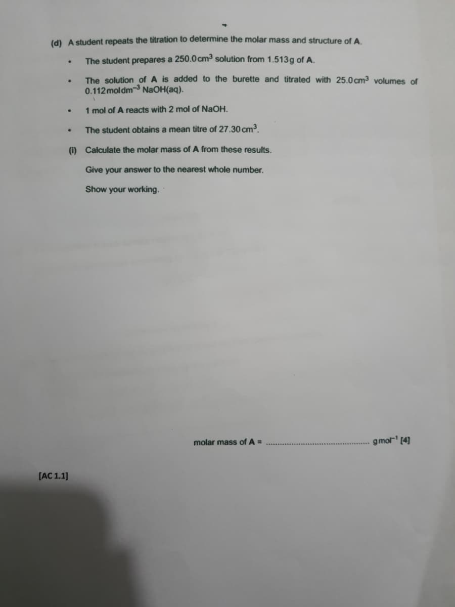 (d) A student repeats the titration to determine the molar mass and structure of A.
The student prepares a 250.0cm³ solution from 1.513g of A.
The solution of A is added to the burette and titrated with 25.0 cm3 volumes of
0.112 moldm-3 NaOH(aq).
1 mol of A reacts with 2 mol of NaOH.
The student obtains a mean titre of 27.30 cm³.
(1) Calculate the molar mass of A from these results.
Give your answer to the nearest whole number.
Show your working.
molar mas
of A =
gmol' (4]
[AC 1.1]
