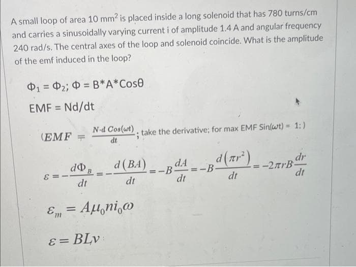 A small loop of area 10 mm2 is placed inside a long solenoid that has 780 turns/cm
and carries a sinusoidally varying current i of amplitude 1.4 A and angular frequency
240 rad/s. The central axes of the loop and solenoid coincide. What is the amplitude
of the emf induced in the loop?
01 0₂; O=B*A*Cose
=
EMF = Nd/dt
N-d Cos(wt)
(EMF =
-; take the derivative; for max EMF Sin(wt) = 1:)
dt
d (BA)
¸d(πr²) _.
dr
d B
dt
BAA
-2arB-
dt
dt
dt
dt
= Aμ ni w
Em
ε = BLv:
-B-
==