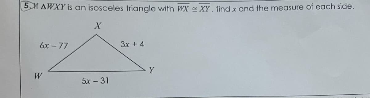 5.H AWXY is an isosceles triangle with WX = XY, find x and the measure of each side.
6x - 77
3x + 4
Y
W
5x - 31
