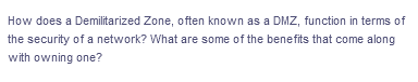 How does a Demilitarized Zone, often known as a DMZ, function in terms of
the security of a network? What are some of the benefits that come along
with owning one?
