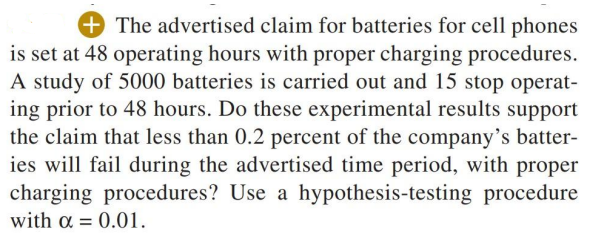 + The advertised claim for batteries for cell phones
is set at 48 operating hours with proper charging procedures.
A study of 5000 batteries is carried out and 15 stop operat-
ing prior to 48 hours. Do these experimental results support
the claim that less than 0.2 percent of the company's batter-
ies will fail during the advertised time period, with proper
charging procedures? Use a hypothesis-testing procedure
with a = 0.01.
