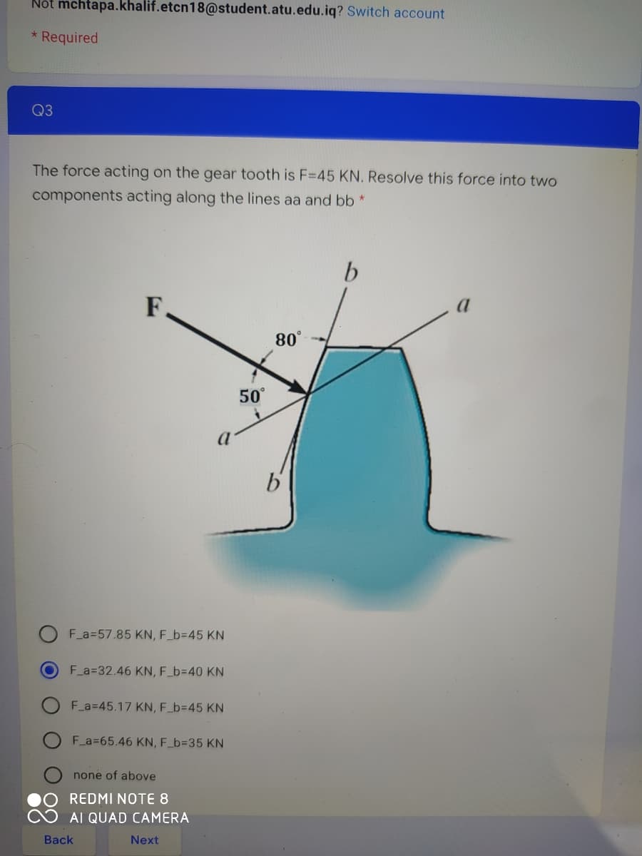 Nột mchtapa.khalif.etcn18@student.atu.edu.iq? Switch account
Required
Q3
The force acting on the gear tooth is F=45 KN. Resolve this force into two
components acting along the lines aa and bb *
F.
80°
50°
F a=57.85 KN, F_b=D45 KN
F a=32.46 KN, F_b=D40 KN
F a=45.17 KN, F_b3D45 KN
F_a=65.46 KN, F_63D35 KN
none of above
REDMI NOTE 8
AI QUAD CAMERA
Back
Next
