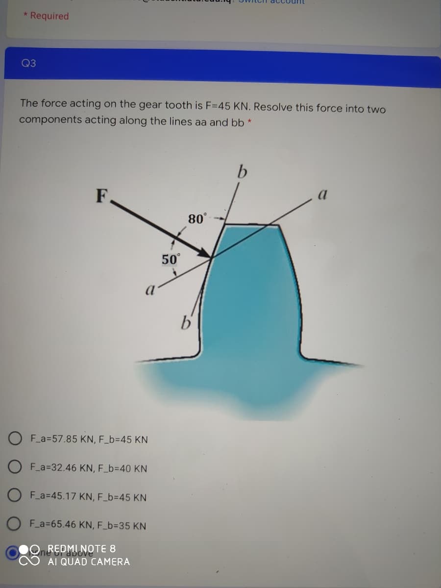 * Required
Q3
The force acting on the gear tooth is F=45 KN. Resolve this force into two
components acting along the lines aa and bb *
b
F.
80°
50°
O F_a=57.85 KN, F_b=D45 KN
F_a=32.46 KN, F_b=40 KN
F_a=45.17 KN, F_b=45 KN
F_a=65.46 KN, F_b=D35 KN
REDMI NOTE 8
Pabove
AI QUAD CAMERA
